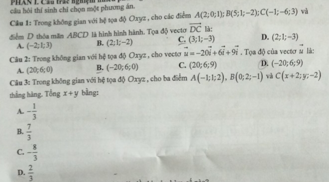 PHAN L Cầu trấc nghiệm m
câu hỏi thí sinh chỉ chọn một phương án.
Câu 1: Trong không gian với hệ tọa độ Oxyz , cho các điểm A(2;0;1); B(5;1;-2); C(-1;-6;3) và
điểm D thỏa mãn ABCD là hình hình hành. Tọa độ vectơ vector DC là:
A. (-2;1;3) B. (2;1;-2) C. (3;1;-3) D. (2;1;-3)
Câu 2: Trong không gian với hệ tọa độ Oxyz , cho vectơ vector u=-20vector i+6vector i+9vector i. Tọa độ của vectơ vector u là:
A. (20;6;0) B. (-20;6;0) C. (20;6;9) D. (-20;6;9)
Câu 3: Trong không gian với hệ tọa độ Oxyz , cho ba điểm A(-1;1;2), B(0;2;-1) và C(x+2;y;-2)
thằng hàng. Tổng x+y bằng:
A. - 1/3 
B.  7/3 
C. - 8/3 
D.  2/3 