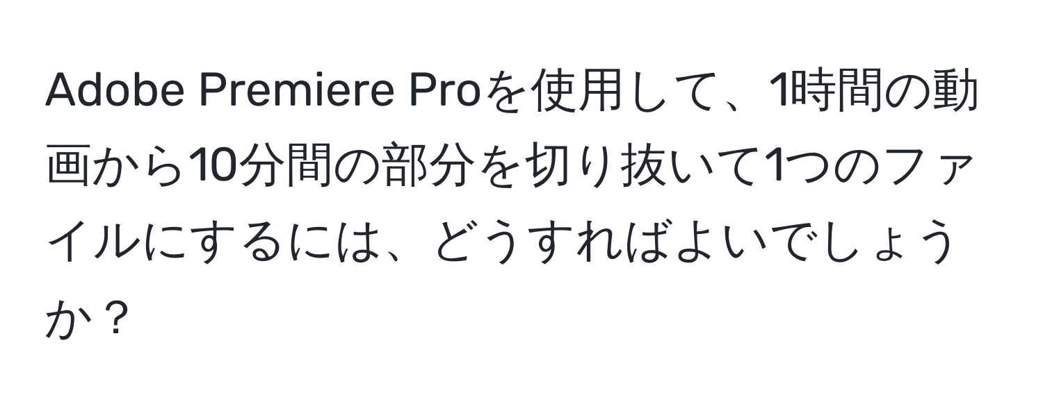 Adobe Premiere Proを使用して、1時間の動画から10分間の部分を切り抜いて1つのファイルにするには、どうすればよいでしょうか？