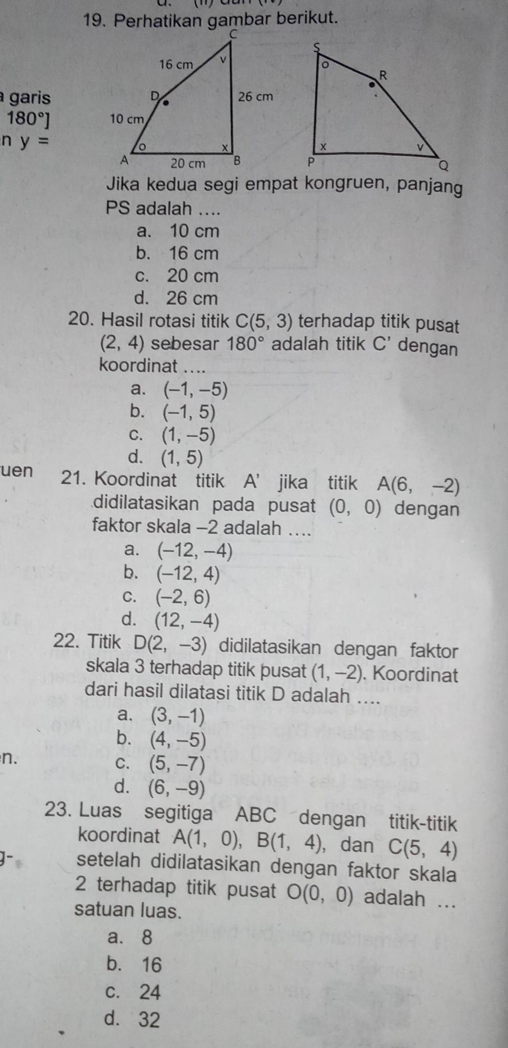 Perhatikan gambar berikut.
garis
180°]
n y=
Jika kedua segi empat kongruen, panjang
PS adalah ....
a. 10 cm
b. 16 cm
c. 20 cm
d. 26 cm
20. Hasil rotasi titik C(5,3) terhadap titik pusat
(2,4) sebesar 180° adalah titik C' dengan
koordinat ....
a. (-1,-5)
b. (-1,5)
C. (1,-5)
d. (1,5)
uen 21. Koordinat titik A' jika titik A(6,-2)
didilatasikan pada pusat (0,0) dengan
faktor skala -2 adalah …...
a. (-12,-4)
b. (-12,4)
C. (-2,6)
d. (12,-4)
22. Titik D(2,-3) didilatasikan dengan faktor
skala 3 terhadap titik pusat (1,-2). Koordinat
dari hasil dilatasi titik D adalah ....
a. (3,-1)
b. (4,-5)
n.
C. (5,-7)
d. (6,-9)
23. Luas segitiga ABC dengan titik-titik
koordinat A(1,0), B(1,4) , dan C(5,4)
setelah didilatasikan dengan faktor skala
2 terhadap titik pusat O(0,0) adalah ...
satuan luas.
a. 8
b. 16
c. 24
d. 32