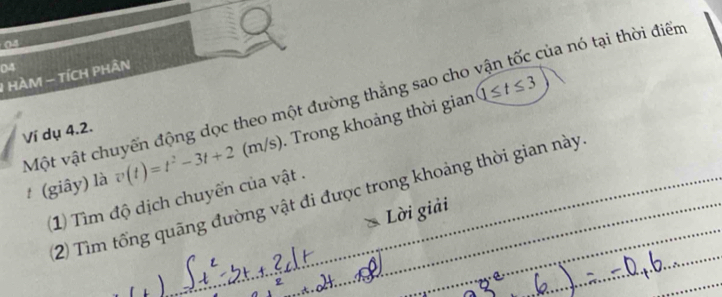 04 
04 
1 HAM - TÍCH PHÂN
1≤ t≤ 3
Một vật chuyển động dọc theo một đường thẳng sao cho vận tốc của nó tại thời điểm 
Ví dụ 4.2. 
# (giây) là v(t)=t^2-3t+2(m/s). Trong khoảng thời gian 
2) Tìm tổng quãng đường vật đi được trong khoảng thời gian này 
1) Tìm độ dịch chuyển của vật . 
Lời giải 
_ 
_