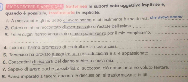 RICONOSCERE E APPUCARE | Sottolinea le subordinate oggettive implicite e, 
quando è possibile, trasformarle in esplicite. 
1. A mezzanotte gli ho detto di avere sonno e lui finalmente è andato via, che avevo sonno 
2. Caterina mi ha raccontato di aver passato un'estate bellissima._ 
3. I miei cugini hanno annunciato di non poter venire per il mio compleanno._ 
_ 
4. I vicini ci hanno promesso di controllare la nostra casa._ 
5. Tommaso ha provato a sequire un corso di cucina e si è appassionato._ 
6. Consentimi di risarcirti del danno subìto a causa mia._ 
7. Sapevo di avere poche possibilità di successo, ciò nonostante ho voluto tentare._ 
8. Aveva imparato a tacere quando le discussioni si trasformavano in liti._