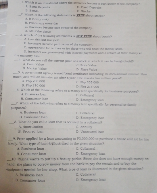 Which is an investment where the investors become a part owner of the company?
A. Bank Deposits C. Fixed Deposits
B. Bonds D. Stocks
_2. Which of the following statements is TRUE about stocks?
A. It is very risky.
B. Prices vary every day.
C. Investors become part owner of the company.
D. All of the above
_3. Which of the following statements is NOT TRUE about bonds?
A. Low risk but low yield.
B. Investors become part owner of the company.
C. Appropriate for retirees or for those who will need the money soon.
_
D. Investors are guaranteed with interest payments and a return of their money at
the maturity date.
_4. What do you call the current price of a stock at which it can be bought/sold?
A. Cash Value C. Price Value
B. Market Value D. Place Value
_5. A government agency issued bond certificates indicating 10.25% annual interest. How
much yield will an investor get after a year if he invests two million pesos?
A. Php 200 000 C. Php 205 000
B. Php 210 000 D. Php 215 000
_6. Which of the following refers to a money lent specifically for business purposes?
. A. Business loan C. Collateral
B. Consumer loan D. Emergency loan
_7. Which of the following refers to a money lent specifically for personal or family
purposes?
A. Business loan C. Collateral
B. Consumer loan D. Emergency loan
_8. What do you call a loan that is secured by a collateral?
A. Amortization C. Annuity
B. Secured loan D. Unsecured loan
_9. Peter applied for a loan amounting to P3,000,000 to purchase a house and lot for his
family. What type of loan is illustrated in the given situation?
A. Business loan C. Collateral
B. Consumer loan D. Emergency loan
_10. Regina wants to put up a beauty parlor. Since she does not have enough money on
hand, she plans to borrow money from the bank to pay the rentals and to buy the
equipment needed for her shop. What type of loan is illustrated in the given situation?
A. Business loan C. Collateral
B. Consumer loan D. Emergency loan