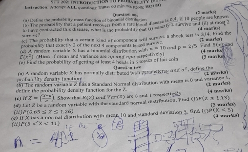 STT 202: INTRODUCTION TU PROBABILITY 
Instruction: Attempt ALL questions: Time: 60 minutes (ONE HO∪R) 
(a) Define the probability mass function of binomial distribution Question on (2 marks) 
(b) The probability that a patient recovers from a rare dnd disease is 0.4. If 10 people are known 
survive? to have contracted this disease, what is the probability that (i) exactly 2 survive and (ii) at most 2 (4 marks) 
(c) The probability that a certain kind of component will survive a shock test is 3/4. Find the
E(x)
probability that exactly 2 of the next 4 components tested survive. and 
(d) A random variable X has a binomial distribution with n=10 and p=2/5. Find (2 marks)
E(x^2). (Hint: if mean and variance are np and npq respectively) 
(e) Find the probability of getting at least 4 heads in 5 tosses of fair coin (3 marks) (4 marks 
Question w 
(a) A random variable X has normally distributed with parametersu and sigma^2 , define the 
probability density function 
(b) The random variable Z has a Standard Normal distribution with mean is 0 and variance 1. (2 marks) 
(2 marks) 
define the probability density function for the Z. 
(e) If Z=( (X-mu )/sigma  ). Show that E(Z) and Var (Z) are0 and 1 respectively (4 marks) 
(d) Let Z be a random variable with the standard normal distribution. Find (i) P(Z≥ 1.13)
(3 marks) 
(ii) P(0.65≤ Z≤ 1.26)
(e) If X has a normal distribution with mean 10 and standard deviation 5, find (i) P(X<5)
(4 marks) 
(ii) P(5 <11)