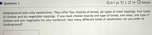 0/1 ptつ 3 19 Details 
Underground sells only sandwiches. They offer four choices of bread, six types of meat toppings, four types 
of cheese and six vegetable toppings. If you must choose exactly one type of bread, one meat, one type of 
cheese and one vegetable for your sandwich, how many different kinds of sandwiches can you order at 
Underground?