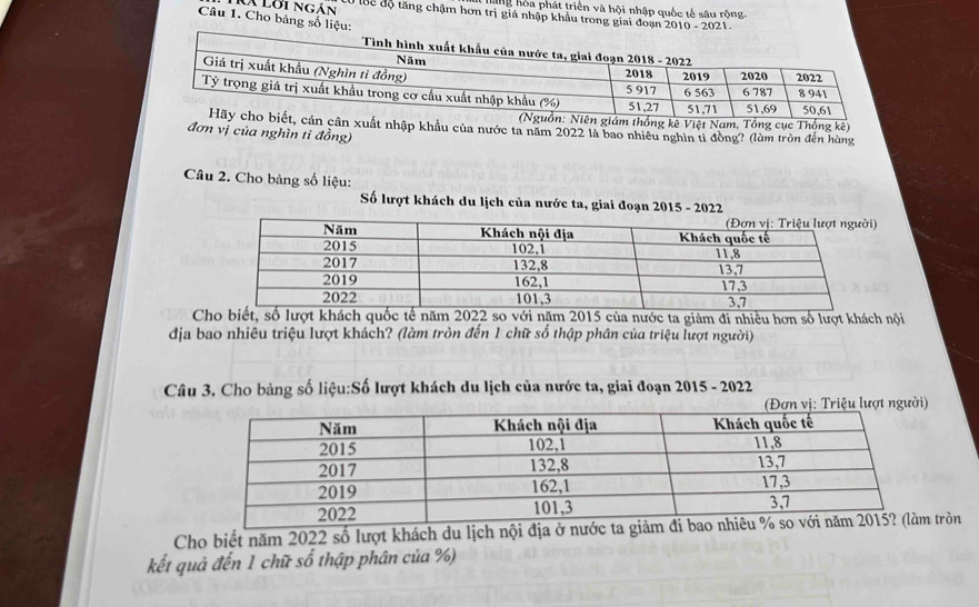 ng ho a phát triển và hội nhập quốc tế sâu rộng 
là lời ngán Ở Bể độ tăng chậm hơn trị giá nhập khẩu trong giai đoạn 2010 - 2021. 
Câu 1. Cho bảng số liệu: 
m thống kê Việt Nam, Tổng cục Thống kê) 
xuất nhập khẩu của nước ta năm 2022 là bao nhiêu nghìn tỉ đồng? (làm tròn đến hùng 
đơn vị của nghìn tỉ đồng) 
Câu 2. Cho bảng số liệu: 
Số lượt khách du lịch của nước ta, giai đoạn 2015 - 2022 
Cho biết, số lượt khách quốc tế năm 2022 so với năm 2015 của nước ta giảm đi nhiều hơn số lượt khách nội 
địa bao nhiêu triệu lượt khách? (làm tròn đến 1 chữ số thập phần của triệu lượt người) 
Câu 3. Cho bảng số liệu:Số lượt khách du lịch của nước ta, giai đoạn 2015 - 2022 
Cho biết năm 2022 số lượt khách du lịch nội địa ở nưtròn 
kết quả đến 1 chữ số thập phân của %)