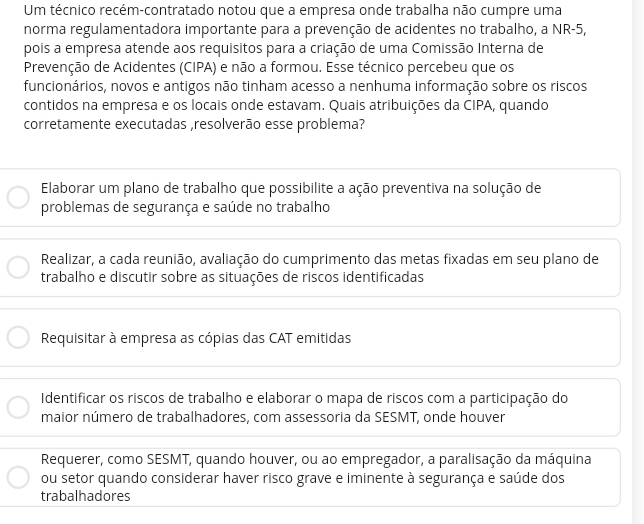 Um técnico recém-contratado notou que a empresa onde trabalha não cumpre uma
norma regulamentadora importante para a prevenção de acidentes no trabalho, a NR -5,
pois a empresa atende aos requisitos para a criação de uma Comissão Interna de
Prevenção de Acidentes (CIPA) e não a formou. Esse técnico percebeu que os
funcionários, novos e antigos não tinham acesso a nenhuma informação sobre os riscos
contidos na empresa e os locais onde estavam. Quais atribuições da CIPA, quando
corretamente executadas ,resolverão esse problema?
Elaborar um plano de trabalho que possibilite a ação preventiva na solução de
problemas de segurança e saúde no trabalho
Realizar, a cada reunião, avaliação do cumprimento das metas fixadas em seu plano de
trabalho e discutir sobre as situações de riscos identificadas
Requisitar à empresa as cópias das CAT emitidas
Identificar os riscos de trabalho e elaborar o mapa de riscos com a participação do
maior número de trabalhadores, com assessoria da SESMT, onde houver
Requerer, como SESMT, quando houver, ou ao empregador, a paralisação da máquina
ou setor quando considerar haver risco grave e iminente à segurança e saúde dos
trabalhadores