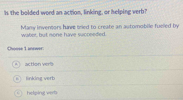 Is the bolded word an action, linking, or helping verb?
Many inventors have tried to create an automobile fueled by
water, but none have succeeded.
Choose 1 answer:
action verb
linking verb
helping verb