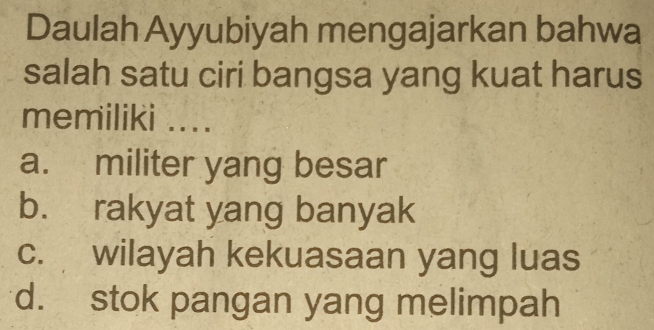 Daulah Ayyubiyah mengajarkan bahwa
salah satu ciri bangsa yang kuat harus
memiliki ....
a. militer yang besar
b. rakyat yang banyak
c. wilayah kekuasaan yang luas
d. stok pangan yang melimpah