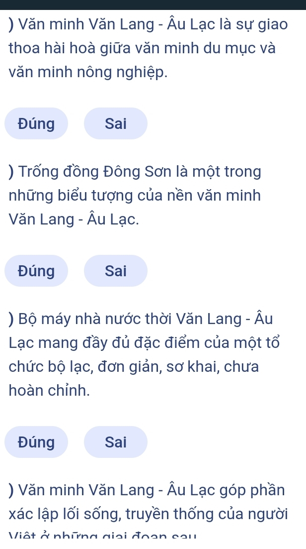 ) Văn minh Văn Lang - Âu Lạc là sự giao 
thoa hài hoà giữa văn minh du mục và 
văn minh nông nghiệp. 
Đúng Sai 
) Trống đồng Đông Sơn là một trong 
những biểu tượng của nền văn minh 
Văn Lang - Âu Lạc. 
Đúng Sai 
) Bộ máy nhà nước thời Văn Lang - Âu 
Lạc mang đầy đủ đặc điểm của một tổ 
chức bộ lạc, đơn giản, sơ khai, chưa 
hoàn chỉnh. 
Đúng Sai 
) Văn minh Văn Lang - Âu Lạc góp phần 
xác lập lối sống, truyền thống của người 
Viật ở những giai đoen cou