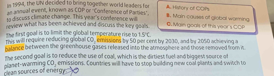 In 1994, the UN decided to bring together world leaders for A. History of COPs
an annual event, known as COP or ‘Conference of Parties’, B. Main causes of global warming
to discuss climate change. This year’s conference will
review what has been achieved and discuss the key goals. C. Main goals of this year's COP
The first goal is to limit the global temperature rise to 1.5°C. 
This will require reducing global CO_2 emissions by 50 per cent by 2030, and by 2050 achieving a
balance between the greenhouse gases released into the atmosphere and those removed from it.
The second goal is to reduce the use of coal, which is the dirtiest fuel and biggest source of
planet-warming CO_2 emissions. Countries will have to stop building new coal plants and switch to
clean sources of energy.