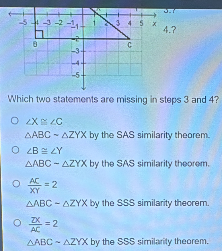 Which two statements are missing in steps 3 and 4?
∠ X≌ ∠ C
△ ABCsim △ ZYX by the SAS similarity theorem.
∠ B≌ ∠ Y
△ ABCsim △ ZYX by the SAS similarity theorem.
 AC/XY =2
△ ABCsim △ ZYX by the SSS similarity theorem.
 ZX/AC =2
△ ABCsim △ ZYX by the SSS similarity theorem.