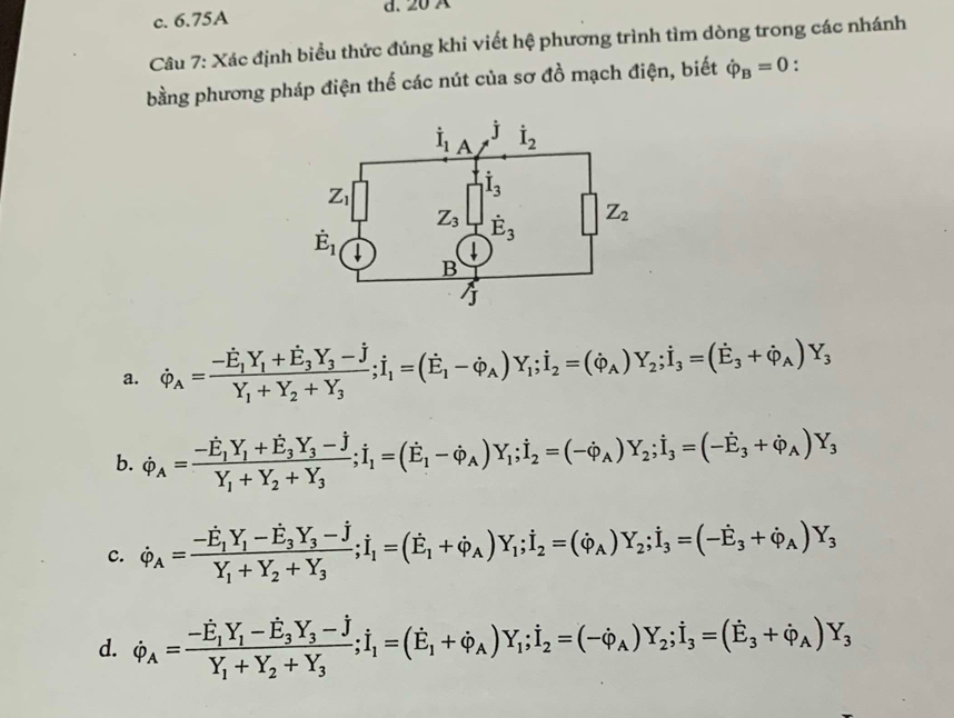 c. 6.75A d. 20 A
Câu 7: Xác định biểu thức đúng khi viết hệ phương trình tìm dòng trong các nhánh
bằng phương pháp điện thế các nút của sơ đồ mạch điện, biết dot varphi _B=0 :
a. dot varphi _A=frac -hat E_1Y_1+vector E_3Y_3-hat JY_1+Y_2+Y_3;i_1=(dot E_1-dot varphi _A)Y_1;i_2=(dot varphi _A)Y_2;i_3=(dot E_3+dot varphi _A)Y_3
b. dot varphi _A=frac -hat E_1Y_1+hat E_3Y_3-hat JY_1+Y_2+Y_3;i_1=(dot E_1-dot varphi _A)Y_1;i_2=(-dot varphi _A)Y_2;i_3=(-hat E_3+hat varphi _A)Y_3
c. dot varphi _A=frac -E_1Y_1-E_3Y_3-hat JY_1+Y_2+Y_3;i_1=(E_1+varphi _A)Y_1varphi _A)Y_1;i_2=(varphi _A)Y_2;i_3+3=(-dot P)Y_3_A)Y_3
d. dot varphi _A=frac -hat E_1Y_1-hat E_3Y_3-hat JY_1+Y_2+Y_3;i_1=(hat E_1+dot varphi _A)Y_1;i_2=(-dot varphi _A)Y_2;i_3=(hat E_3+hat varphi _A)Y_3