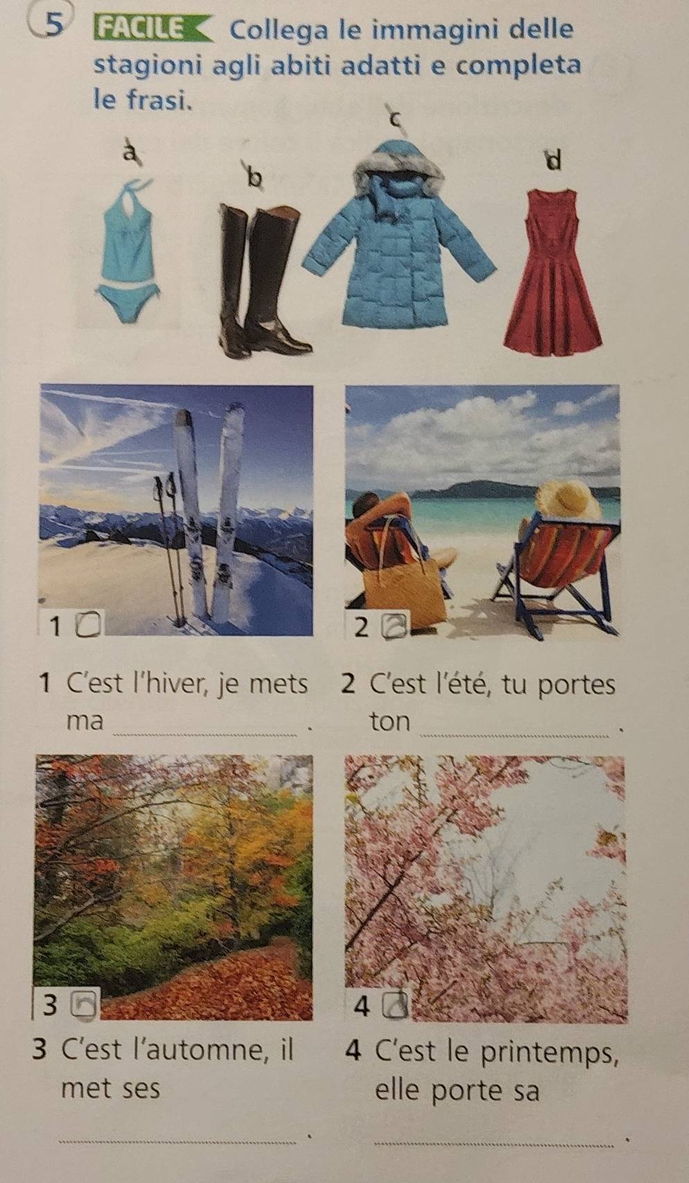 FACIE Collega le immagini delle 
stagioni agli abiti adatti e completa 
le frasi. 
d 

1 C'est l'hiver, je mets 2 C'est l'été, tu portes 
ma ton 
_. 
_. 
3 C'est l'automne, il 4 C'est le printemps, 
met ses elle porte sa 
_、 
_、