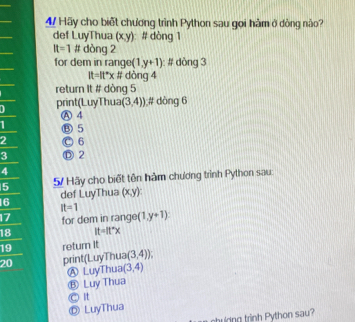 Hãy cho biết chương trình Python sau gọi hàm ở đòng nào?
def LuyThua (x,y) # dòng 1
It=1 # dòng 2
for dem in rang (1,y+1) # dòng 3
It=It°xA dòng 4
return It # dòng 5
print(LuyThua (3,4)) # dòng 6
Ⓐ 4
Ⓑ 5
2 C 6
3 Ⓓ 2
4
5 5 Hãy cho biết tên hàm chương trình Python sau:
6 def LuyThua (x,y)
It=1
17 for dem in range (1,y+1)
18 lt=lt°x
19 return it
20 pri t(LuyThua(3,4))
Ⓐ LuyThua (3,4)
Ⓑ Luy Thua
© It
Ⓓ LuyThua
ng trinh Python sau?