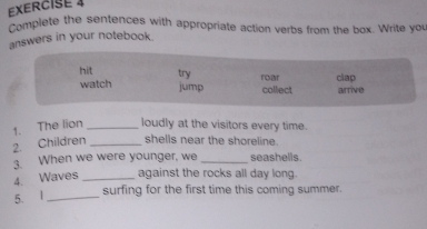 Complete the sentences with appropriate action verbs from the box. Write you
answers in your notebook.
hit try
watch jump collect roar clap arrive
1. The lion _loudly at the visitors every time.
2. Children _shells near the shoreline.
3. When we were younger, we _seashells.
4. Waves _against the rocks all day long.
5. l_ surfing for the first time this coming summer.