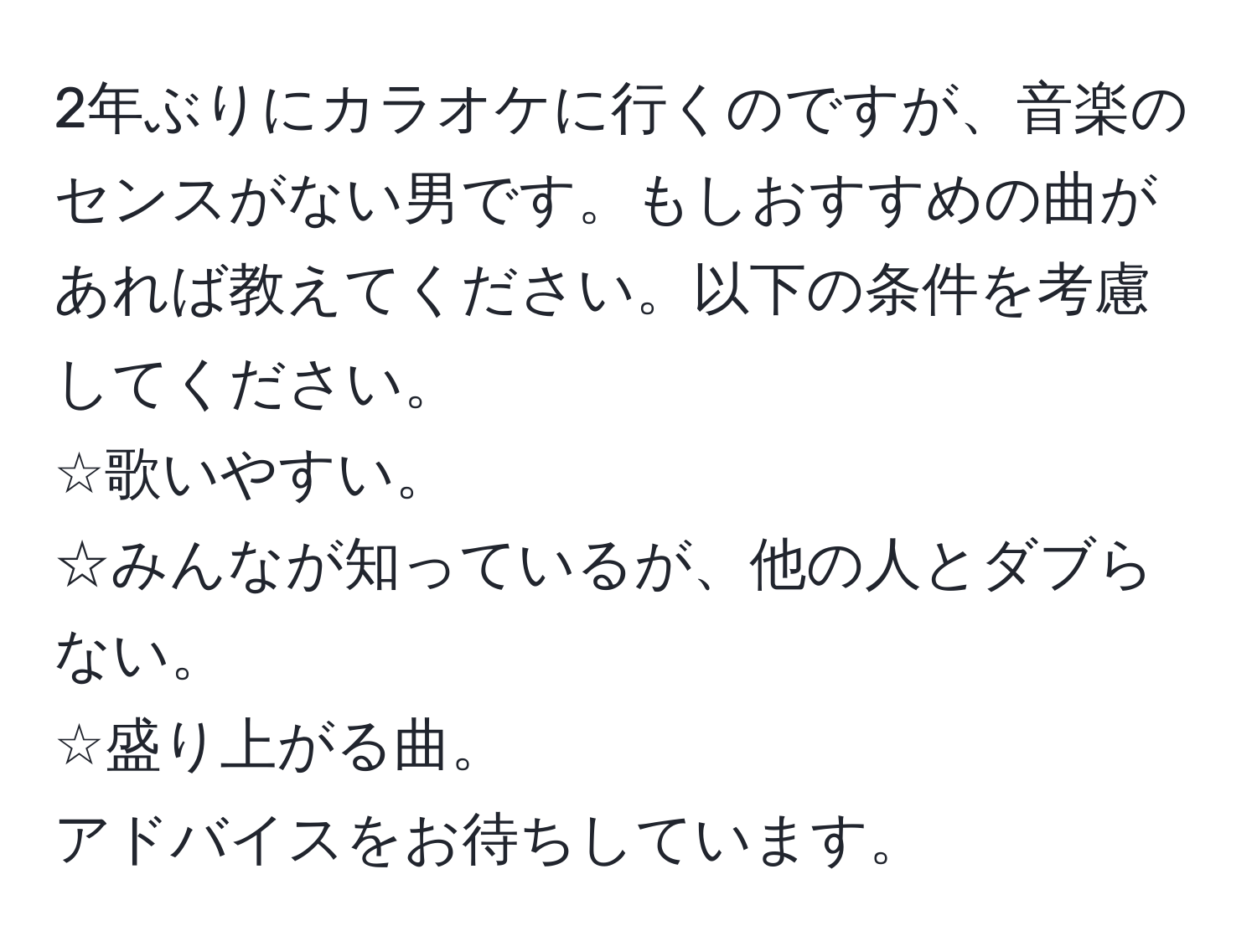 2年ぶりにカラオケに行くのですが、音楽のセンスがない男です。もしおすすめの曲があれば教えてください。以下の条件を考慮してください。  
☆歌いやすい。  
☆みんなが知っているが、他の人とダブらない。  
☆盛り上がる曲。  
アドバイスをお待ちしています。