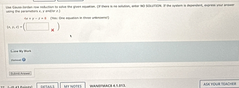 Use Gauss-Jordan row reduction to solve the given equation. (If there is no solution, enter NO SOLUTION. If the system is dependent, express your answer
using the parameters x, y and/or z.)
4x+y-z=8 (Yes: One equation in three unknowns!)
(x,y,z)=(□ _* )
Slow My Work
(Optional)
Submit Answer
MY NOTES WANEFMAC8 4.1.013. ASK YOUR TEACHER