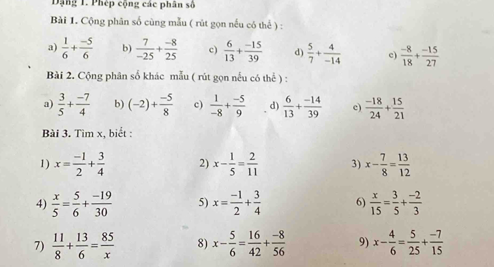 Dặng 1. Phép cộng các phân số 
Bài 1. Cộng phân số cùng mẫu ( rút gọn nếu có thể ) : 
a)  1/6 + (-5)/6  b)  7/-25 + (-8)/25  c)  6/13 + (-15)/39  d)  5/7 + 4/-14  c)  (-8)/18 + (-15)/27 
Bài 2. Cộng phân số khác mẫu ( rút gọn nếu có thể ) : 
a)  3/5 + (-7)/4  b) (-2)+ (-5)/8  c)  1/-8 + (-5)/9  d)  6/13 + (-14)/39  e)  (-18)/24 + 15/21 
Bài 3. Tìm x, biết : 
1) x= (-1)/2 + 3/4  x- 1/5 = 2/11  3) x- 7/8 = 13/12 
2) 
4)  x/5 = 5/6 + (-19)/30  x= (-1)/2 + 3/4  6)  x/15 = 3/5 + (-2)/3 
5) 
7)  11/8 + 13/6 = 85/x  x- 5/6 = 16/42 + (-8)/56  9) x- 4/6 = 5/25 + (-7)/15 
8)