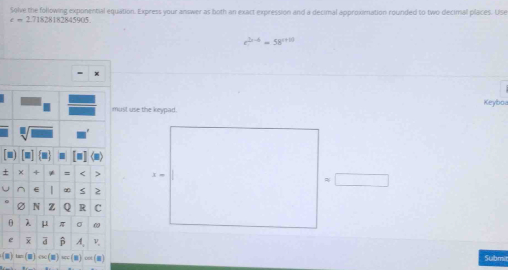 Solve the following exponential equation. Express your answer as both an exact expression and a decimal approximation rounded to two decimal places. Use
e=2.71828182845905.
e^(2x-6)=58^(x+10)
- x
Keyboa
ust use the keypad.
+ x=
≈
0
(m) tan . (m) cot (■)
Submit