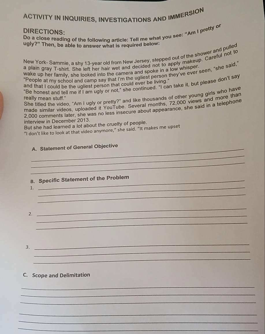 ACTIVITY IN INQUIRIES, INVESTIGATIONS AND IMMERSION 
DIRECTIONS: 
Do a close reading of the following article: Tell me what you see: “Am I pretty or 
ugly?" Then, be able to answer what is required below: 
New York- Sammie, a shy 13-year old from New Jersey, stepped out of the shower and pulled 
a plain gray T-shirt. She left her hair wet and decided not to apply makeup. Careful not to 
wake up her family, she looked into the camera and spoke in a low whisper. 
"People at my school and camp say that I'm the ugliest person they've ever seen, "she said," 
and that I could be the ugliest person that could ever be living. 
“Be honest and tell me if I am ugly or not,” she continued. “I can take it, but please don't say 
She titled the video, “Am I ugly or pretty?” and like thousands of other young girls who have 
really mean stuff." 
made similar videos, uploaded it YouTube. Several months, 72,000 views and more than
2,000 comments later, she was no less insecure about appearance, she said in a telephone 
interview in December 2013. 
But she had learned a lot about the cruelty of people. 
“I don’t like to look at that video anymore,” she said. “It makes me upset 
_A. Statement of General Objective 
_ 
_ 
B. Specific Statement of the Problem 
1._ 
_ 
2._ 
_ 
_ 
_ 
_ 
3. 
_ 
C. Scope and Delimitation 
_ 
_ 
_ 
_ 
_ 
_