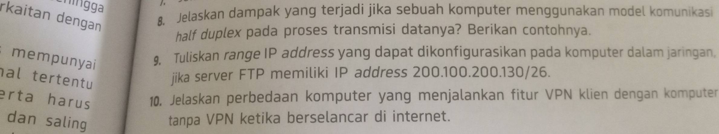 hin gga 
rkaitan dengan 
8. Jelaskan dampak yang terjadi jika sebuah komputer menggunakan model komunikasi 
half duplex pada proses transmisi datanya? Berikan contohnya. 
mempunyai 
9. Tuliskan range IP address yang dapat dikonfigurasikan pada komputer dalam jaringan, 
al tertentu 
jika server FTP memiliki IP address 200. 100. 200. 130/26. 
erta harus 10. Jelaskan perbedaan komputer yang menjalankan fitur VPN klien dengan komputer 
dan saling tanpa VPN ketika berselancar di internet.