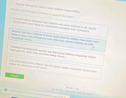 Regular household chores teach children responsibility.
Which is the strongest evidence to support the claim?
A recent report indicated that children who were required to do regular
chores were more likely to consistently complete their homework.
Andrew Harrison, a father of three, notes that his children have been more
household chores.
likely to save their allowances ever since they started helping out with
Childhood development experts say that young children frequently imitate
their parents when they see them doing chores.
higher on measures of self-worth.
One study found that children who are given regular household chores score
Subrit
Work it out
Not feeling ready yet? This can help:
Mentily stronper and weaker evidence to support a clain (109) )