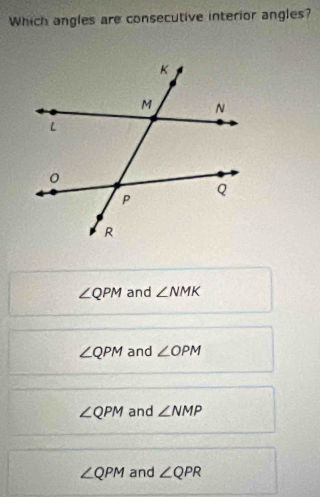 Which angles are consecutive interior angles?
∠ QPM and ∠ NMK
∠ QPM and ∠ OPM
∠ QPM and ∠ NMP
∠ QPM and ∠ QPR