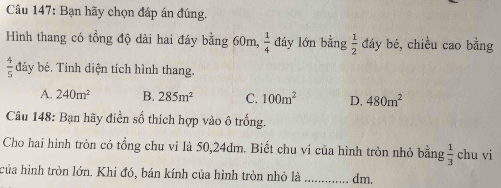 Bạn hãy chọn đáp án đúng.
Hình thang có tổng độ dài hai đáy bằng 60m,  1/4  đáy lớn bằng  1/2  đáy bé, chiều cao bằng
 4/5  đáy bé. Tính diện tích hình thang.
A. 240m^2 B. 285m^2 C. 100m^2 480m^2
D.
Câu 148: Bạn hãy điền số thích hợp vào ô trống.
Cho hai hình tròn có tổng chu vi là 50, 24dm. Biết chu vi của hình tròn nhỏ bằng  1/3  chu vi
của hình tròn lớn. Khi đó, bán kính của hình tròn nhỏ là_
dm.