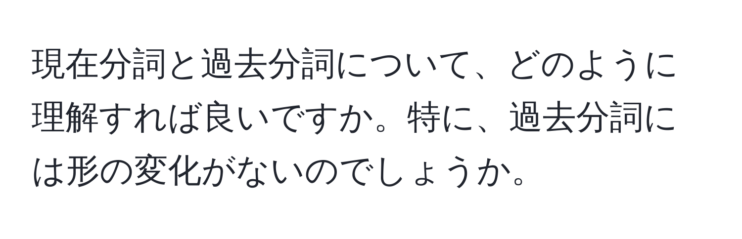 現在分詞と過去分詞について、どのように理解すれば良いですか。特に、過去分詞には形の変化がないのでしょうか。