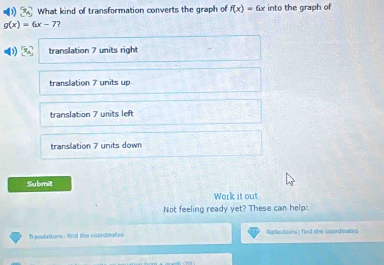 What kind of transformation converts the graph of f(x)=6x into the graph of
g(x)=6x-7 ?
translation 7 units right
translation 7 units up
translation 7 units left
translation 7 units down
Submit
Work it out
Not feeling ready yet? These can help:
Transtations: fnd the coordinates Reflections: fnd the courdinates