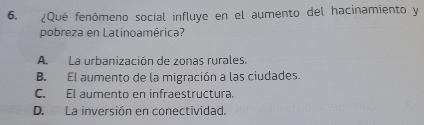 ¿Qué fenómeno social influye en el aumento del hacinamiento y
pobreza en Latinoamérica?
A. La urbanización de zonas rurales.
B. El aumento de la migración a las ciudades.
C. El aumento en infraestructura.
D. La inversión en conectividad.