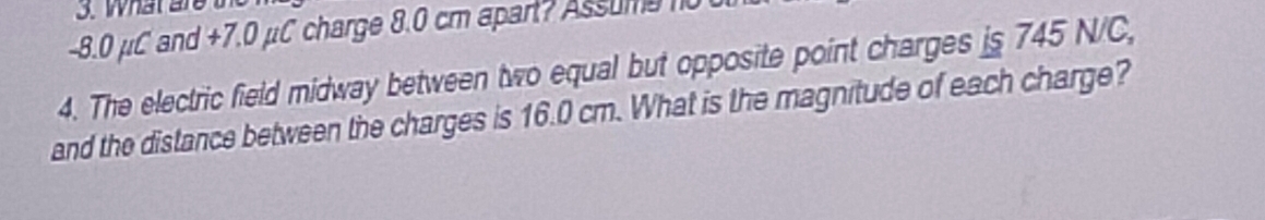 What ar
-8.0 μC and +7.0 μC charge 8.0 cm apart? Assumen0 
4. The electric field midway between two equal but opposite point charges is 745 N/C, 
and the distance between the charges is 16.0 cm. What is the magnitude of each charge?