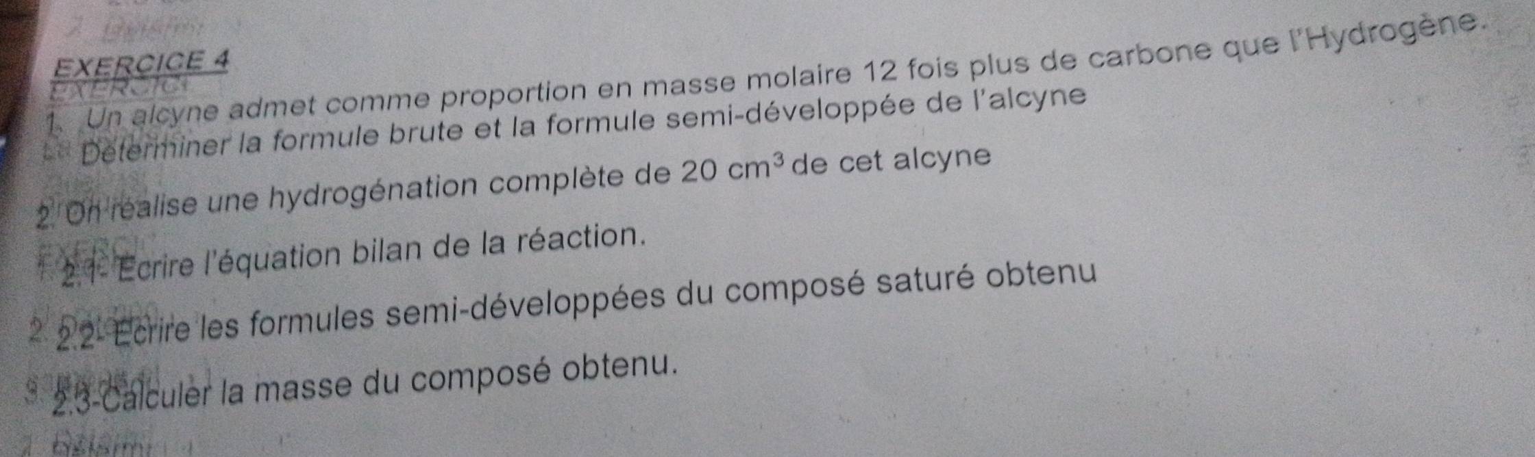 A C 
EXERCICE 4 
1. Un alcyne admet comme proportion en masse molaire 12 fois plus de carbone que l'Hydrogène. 
ExErcIC 
=* Determiner la formule brute et la formule semi-développée de l'alcyne 
2 On réalise une hydrogénation complète de 20cm^3 de cet alcyne 
21- Ecrire l'équation bilan de la réaction. 
* 22- Ecrire les formules semi-développées du composé saturé obtenu 
* 23-Calculer la masse du composé obtenu. 
bšlarm