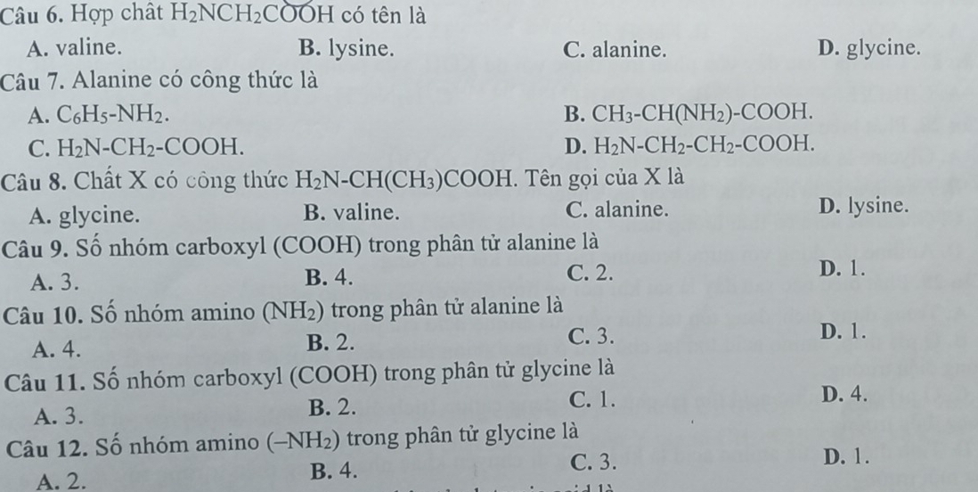 Hợp chất H_2NCH_2COOH có tên là
A. valine. B. lysine. C. alanine. D. glycine.
Câu 7. Alanine có công thức là
A. C_6H_5-NH_2. B. CH_3-CH(NH_2)-COOH.
C. H_2N-CH_2-COOH. D. H_2N-CH_2-CH_2-COOH. 
Câu 8. Chất X có công thức H_2 N- CH(CH₃) COOH. Tên gọi của X là
A. glycine. B. valine. C. alanine. D. lysine.
Câu 9. Số nhóm carboxyl (COOH) trong phân tử alanine là
A. 3. B. 4. C. 2.
D. 1.
Câu 10. Số nhóm amino (NH_2) trong phân tử alanine là
A. 4. B. 2.
C. 3. D. 1.
Câu 11. Số nhóm carboxyl (COOH) trong phân tử glycine là
A. 3.
B. 2. C. 1. D. 4.
Câu 12. Số nhóm amino (-NH_2) trong phân tử glycine là
C. 3. D. 1.
A. 2.
B. 4.