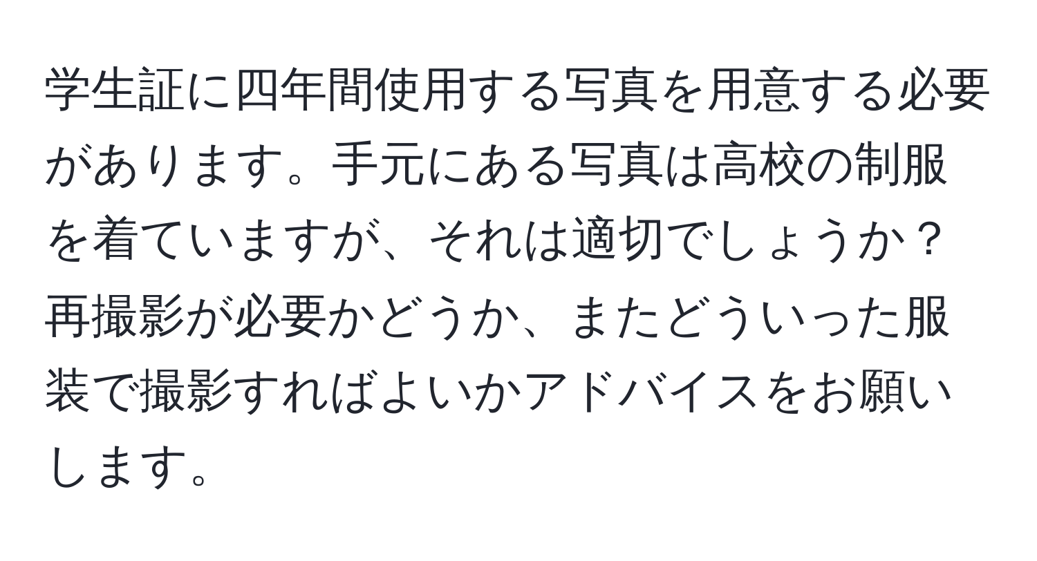 学生証に四年間使用する写真を用意する必要があります。手元にある写真は高校の制服を着ていますが、それは適切でしょうか？再撮影が必要かどうか、またどういった服装で撮影すればよいかアドバイスをお願いします。