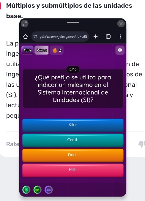 Múltiplos y submúltiplos de las unidades 
base. 
quizizz.com/join/game/ 178 sdG + 
La p 
inge 15th Prima 3 
a 
utiliz n de 
5/10 
inge ¿Qué prefijo se utiliza para os de 
las u indicar un milésimo en el nal 
(SI). Sistema Internacional de a y 
Unidades (SI)? 
lectu 
pequ 
Kilo- 
Centi- 
Rate 
Deci- 
Mili-