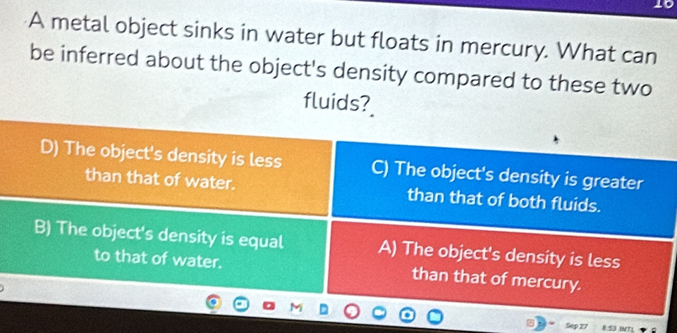 A metal object sinks in water but floats in mercury. What can
be inferred about the object's density compared to these two
fluids?
D) The object's density is less C) The object's density is greater
than that of water. than that of both fluids.
B) The object's density is equal A) The object's density is less
to that of water. than that of mercury.
Sep 27 INTL