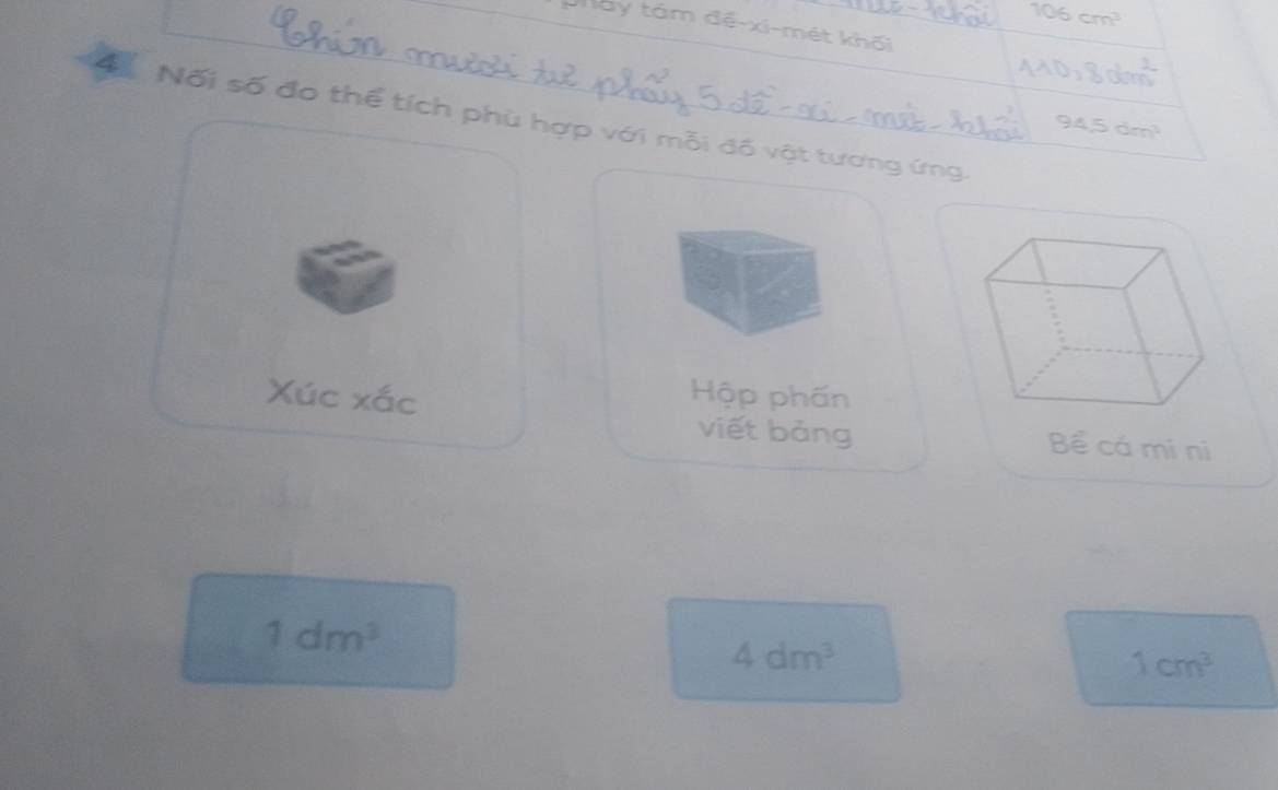 106cm^3
Máy tám đề-xi-mét khối 
AAD,Bolon^2 
ĐNối số đo thể tích phù hợp với mỗi đồ vật tương ứng.
94.5dm^3
Xúc xắc Hộp phấn 
viết bảng Bể cá mí nì
1dm^3
4dm^3
1cm^3