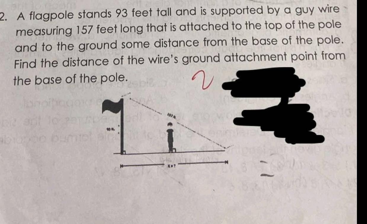 A flagpole stands 93 feet tall and is supported by a guy wire 
measuring 157 feet long that is attached to the top of the pole 
and to the ground some distance from the base of the pole. 
Find the distance of the wire's ground attachment point from 
the base of the pole.