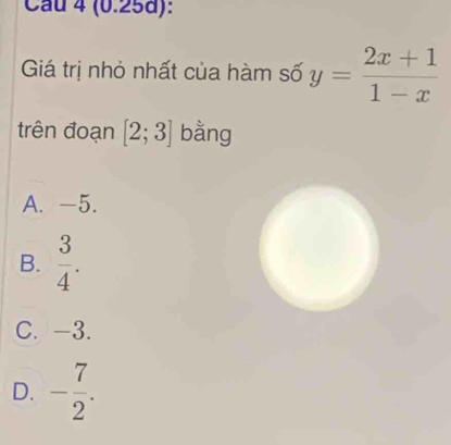 Cầu 4 (0.25d):
Giá trị nhỏ nhất của hàm số y= (2x+1)/1-x 
trên đoạn [2;3] bằng
A. -5.
B.  3/4 .
C. -3.
D. - 7/2 .