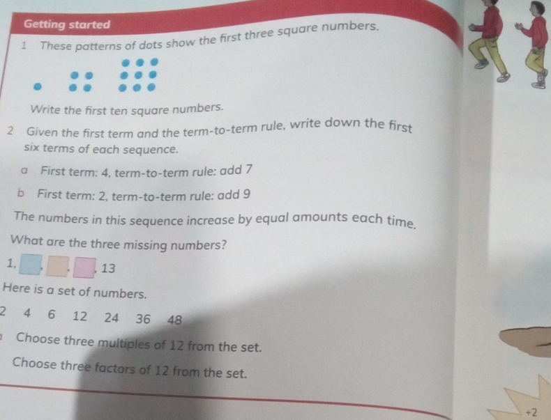 Getting started 
1 These patterns of dots show the first three square numbers. 
Write the first ten square numbers. 
2 Given the first term and the term-to-term rule, write down the first 
six terms of each sequence. 
a First term: 4, term-to-term rule: add 7
b First term: 2, term-to-term rule: add 9
The numbers in this sequence increase by equal amounts each time. 
What are the three missing numbers?
1, 
, 13
Here is a set of numbers.
2 4 6 12 24 36 48
Choose three multiples of 12 from the set. 
Choose three factors of 12 from the set. 
+ 2