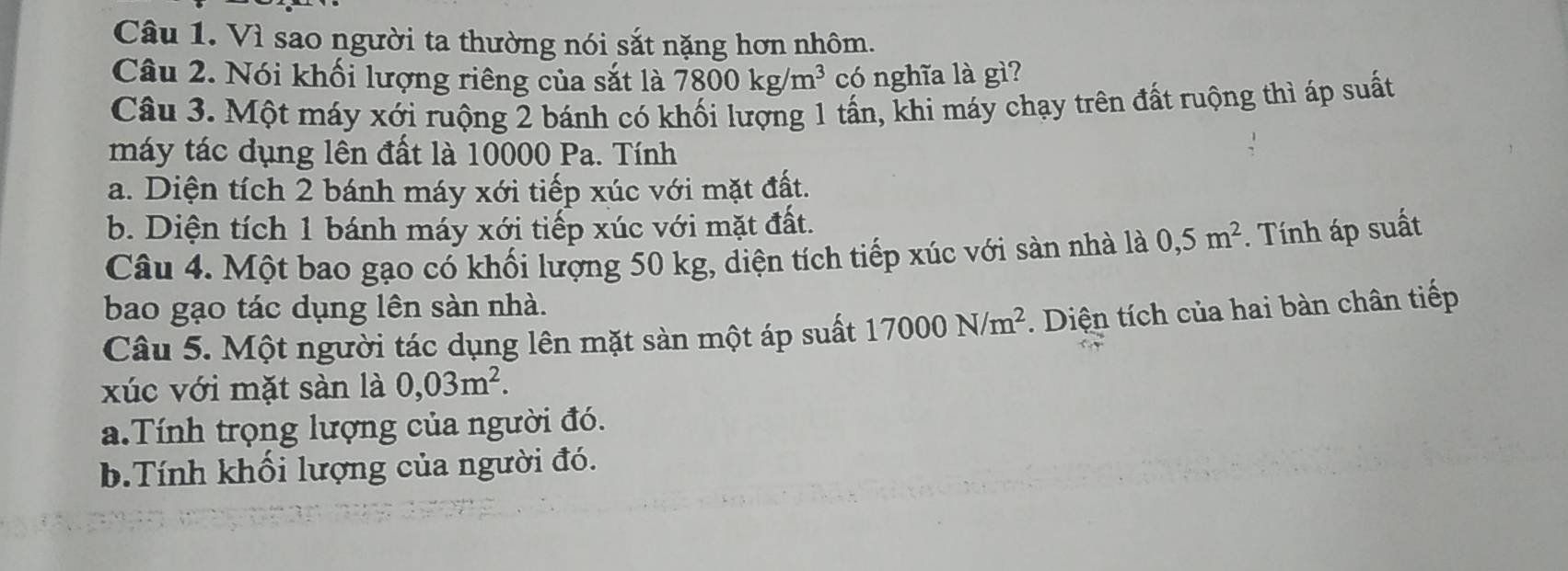 Vì sao người ta thường nói sắt nặng hơn nhôm.
Câu 2. Nói khối lượng riêng của sắt là 7800kg/m^3 có nghĩa là gì?
Câu 3. Một máy xới ruộng 2 bánh có khối lượng 1 tấn, khi máy chạy trên đất ruộng thì áp suất
máy tác dụng lên đất là 10000 Pa. Tính
a. Diện tích 2 bánh máy xới tiếp xúc với mặt đất.
b. Diện tích 1 bánh máy xới tiếp xúc với mặt đất.
Câu 4. Một bao gạo có khối lượng 50 kg, diện tích tiếp xúc với sàn nhà là 0, 5m^2. Tính áp suất
bao gạo tác dụng lên sàn nhà.
Câu 5. Một người tác dụng lên mặt sàn một áp suất 17000N/m^2. Diện tích của hai bàn chân tiếp
xúc với mặt sàn là 0,03m^2. 
a.Tính trọng lượng của người đó.
b.Tính khối lượng của người đó.