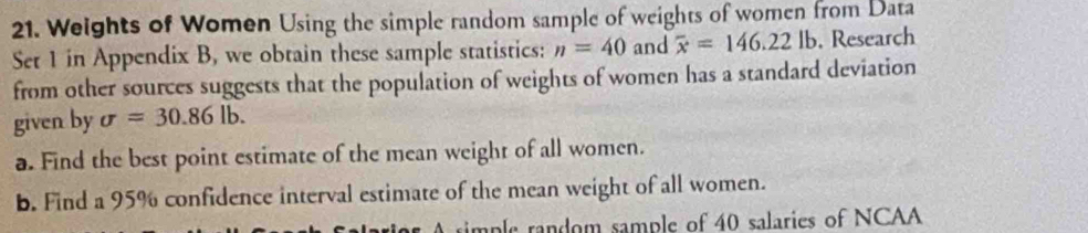 Weights of Women Using the simple random sample of weights of women from Data 
Set 1 in Appendix B, we obtain these sample statistics: n=40 and overline x=146.22lb. . Research 
from other sources suggests that the population of weights of women has a standard deviation 
given by sigma =30.86lb. 
a. Find the best point estimate of the mean weight of all women. 
b. Find a 95% confidence interval estimate of the mean weight of all women. 
rimple random sample of 40 salaries of NCAA