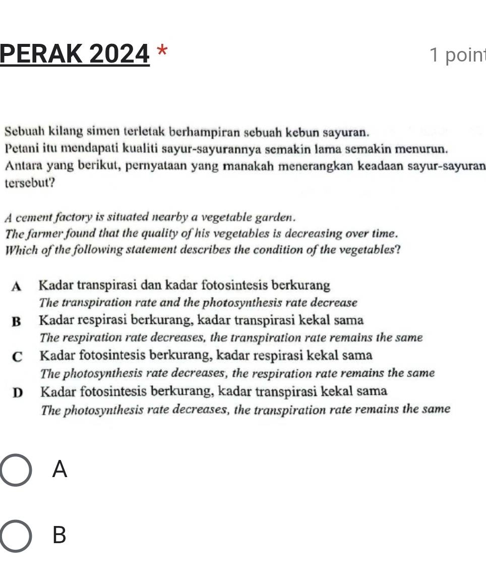 PERAK 2024 * 1 poin
Sebuah kilang simen terletak berhampiran sebuah kebun sayuran.
Petani itu mendapati kualiti sayur-sayurannya semakin lama semakin menurun.
Antara yang berikut, pernyataan yang manakah menerangkan keadaan sayur-sayuran
tersebut?
A cement factory is situated nearby a vegetable garden.
The farmer found that the quality of his vegetables is decreasing over time.
Which of the following statement describes the condition of the vegetables?
A Kadar transpirasi dan kadar fotosintesis berkurang
The transpiration rate and the photosynthesis rate decrease
B Kadar respirasi berkurang, kadar transpirasi kekal sama
The respiration rate decreases, the transpiration rate remains the same
C Kadar fotosintesis berkurang, kadar respirasi kekal sama
The photosynthesis rate decreases, the respiration rate remains the same
D Kadar fotosintesis berkurang, kadar transpirasi kekal sama
The photosynthesis rate decreases, the transpiration rate remains the same
A
B