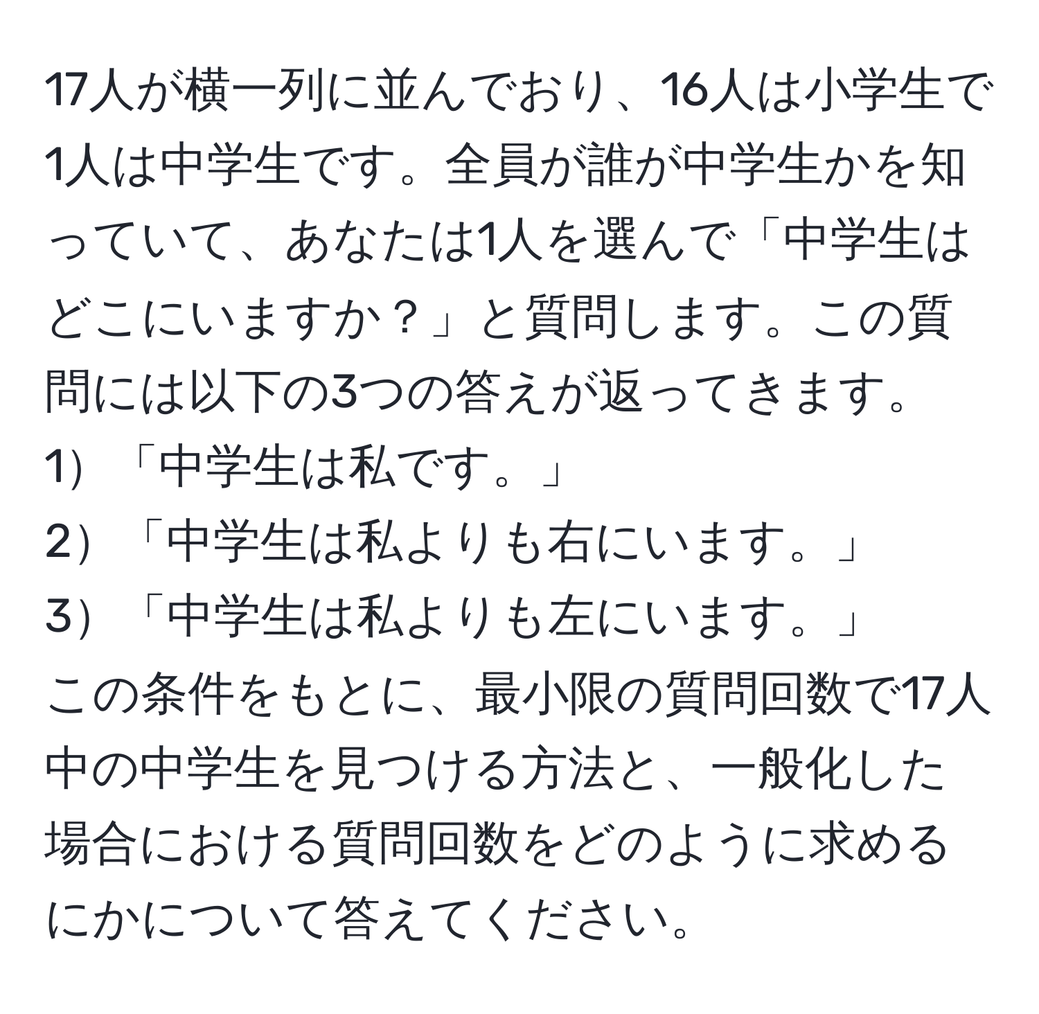 17人が横一列に並んでおり、16人は小学生で1人は中学生です。全員が誰が中学生かを知っていて、あなたは1人を選んで「中学生はどこにいますか？」と質問します。この質問には以下の3つの答えが返ってきます。  
1「中学生は私です。」  
2「中学生は私よりも右にいます。」  
3「中学生は私よりも左にいます。」  
この条件をもとに、最小限の質問回数で17人中の中学生を見つける方法と、一般化した場合における質問回数をどのように求めるにかについて答えてください。