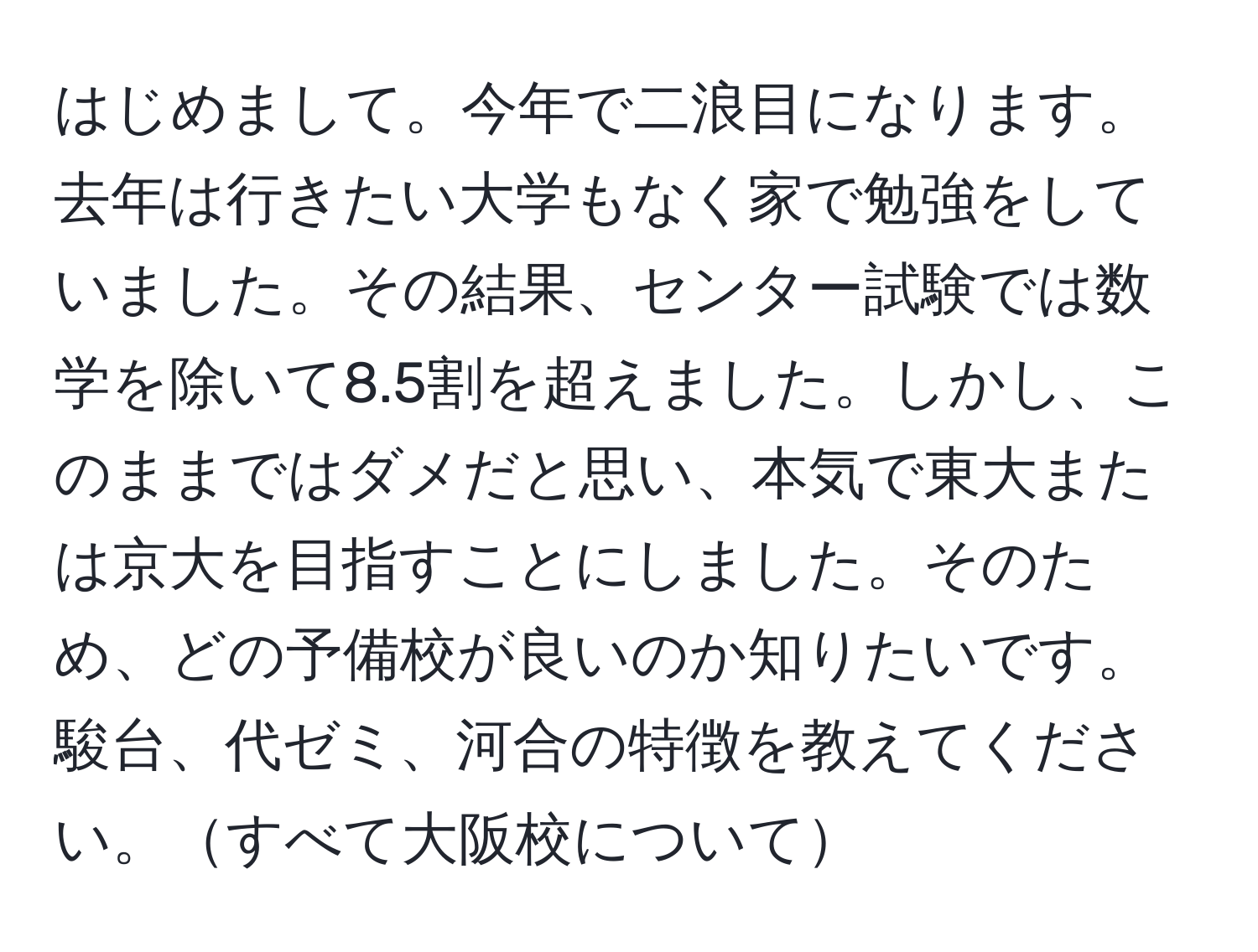 はじめまして。今年で二浪目になります。去年は行きたい大学もなく家で勉強をしていました。その結果、センター試験では数学を除いて8.5割を超えました。しかし、このままではダメだと思い、本気で東大または京大を目指すことにしました。そのため、どの予備校が良いのか知りたいです。駿台、代ゼミ、河合の特徴を教えてください。すべて大阪校について