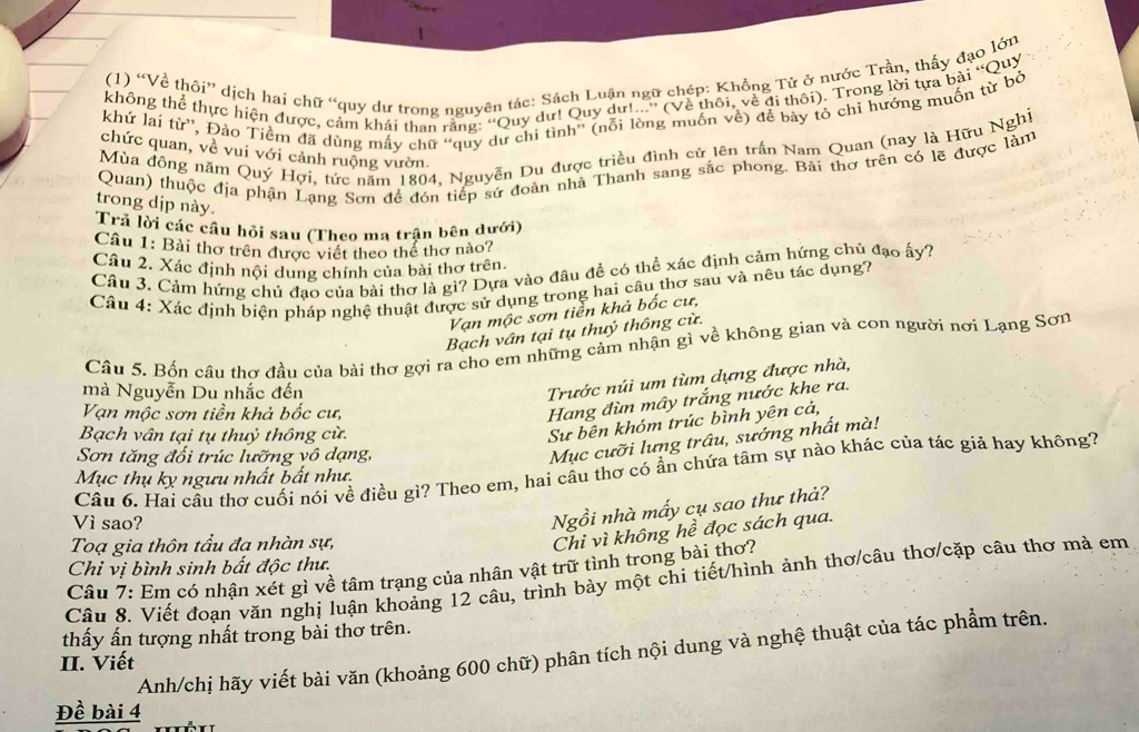 (1) “Về thôi” dịch hai chữ “quy dư trong nguyên tác: Sách Luận ngữ chép: Khồng Tử ở nước Trần, thấy đạo lớn
không thể thực hiện được, cảm khái than rằng: ''Quy dư! Quy dự!...'' (Về thôi, về đi thôi). Trong lời tựa bài “Quy
khứ lai từ'', Đảo Tiềm đã dùng mấy chữ “quy dư chi tình”' (nổi lòng muốn về) để bảy tỏ chỉ hướng muốn từ bỏ
Mùa đồng năm Quý Hợi, tức năm 1804, Nguyễn Du được triều đình cử lên trấn Nam Quan (nay là Hữu Nghị
chức quan, về vui với cảnh ruộng vườn
Quan) thuộc địa phận Lạng Sơn đề đón tiếp sứ đoàn nhà Thanh sang sắc phong. Bài thơ trên có lẽ được làm
trong dịp này.
Trả lời các câu hỏi sau (Theo ma trận bên dưới)
Câu 1: Bài thơ trên được viết theo thể thơ nào?
Câu 2. Xác định nội dung chính của bài thơ trên.
Câu 3. Cảm hứng chủ đạo của bài thơ là gì? Dựa vào đâu đề có thể xác định cảm hứng chủ đạo ấy?
Câu 4: Xác định biện pháp nghệ thuật được sử dụng trong hai câu thơ sau và nêu tác dụng?
Vạn mộc sơn tiền khả bốc cư,
Bạch vân tại tụ thuỷ thông cừ.
Câu 5. Bốn câu thơ đầu của bài thơ gợi ra cho em những cảm nhận gì về không gian và con người nơi Lạng Sơn
mà Nguyễn Du nhắc đến
Trước núi um tùm dựng được nhà,
Vạn mộc sơn tiền khả bốc cư,
Hang đùn mây trắng nước khe ra.
Bạch vân tại tụ thuỷ thông cừ.
Sưự bên khóm trúc bình yên cả,
Sơn tăng đối trúc lưỡng vô dạng,
Mục cưỡi lưng trâu, sướng nhất mà!
Câu 6. Hai cầu thơ cuối nói về điều gì? Theo em, hai cầu thơ có ẩn chứa tâm sự nào khác của tác giả hay không?
Mục thụ kỵ ngưu nhất bất như.
Vì sao?
Ngồi nhà mấy cụ sao thư thả?
Toạ gia thôn tầu đa nhàn sự,
Chi vì không hề đọc sách qua.
Chỉ vị bình sinh bất độc thư.
Cầu 7: Em có nhận xét gì về tâm trạng của nhân vật trữ tình trong bài thơ?
Câu 8. Viết đoạn văn nghị luận khoảng 12 câu, trình bày một chi tiết/hình ảnh thơ/câu thơ/cặp câu thơ mà em
thấy ấn tượng nhất trong bài thơ trên.
Anh/chị hãy viết bài văn (khoảng 600 chữ) phân tích nội dung và nghệ thuật của tác phẩm trên.
II. Viết
Đề bài 4