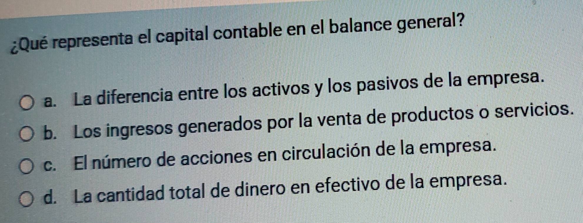 ¿Qué representa el capital contable en el balance general?
a. La diferencia entre los activos y los pasivos de la empresa.
b. Los ingresos generados por la venta de productos o servicios.
c. El número de acciones en circulación de la empresa.
d. La cantidad total de dinero en efectivo de la empresa.