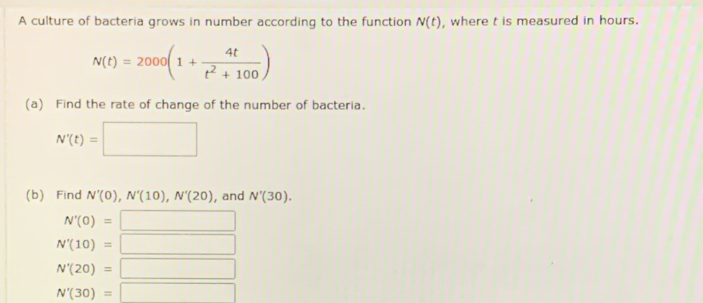 A culture of bacteria grows in number according to the function N(t) , where t is measured in hours.
N(t)=2000(1+ 4t/t^2+100 )
(a) Find the rate of change of the number of bacteria.
N'(t)=□
(b) Find N'(0), N'(10), N'(20) , and N'(30).
N'(0)= =□
N'(10)= □
N'(20)= □
N'(30)=□