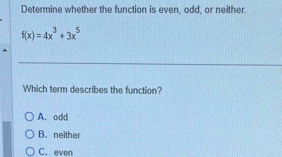 Determine whether the function is even, odd, or neither.
f(x)=4x^3+3x^5
Which term describes the function?
A. odd
B. neither
C. even